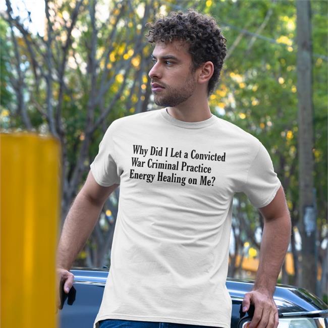 Why Did I Let A Convicted War Criminal Practice Energy Healing On Me Tee Shirt