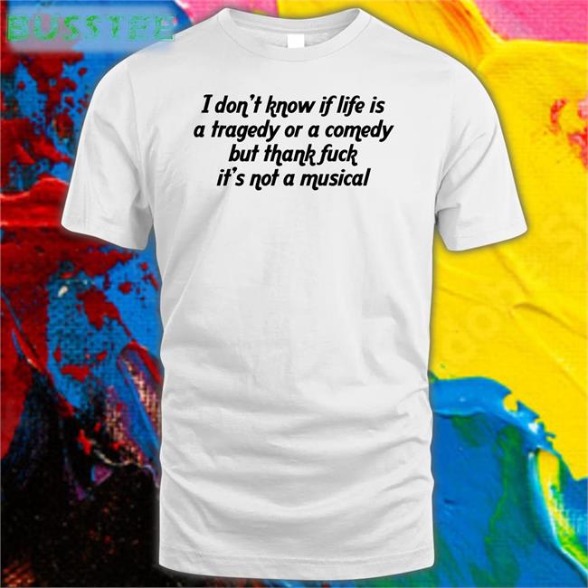 I Don't Know If Life Is A Tragedy Or A Comedy But Thank Fuck It's Not A Musical Shirt Shirtsthtgohard Shirts That Go Hard