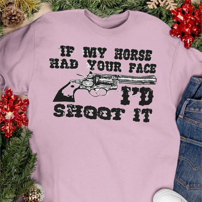 If My Horse Had Your Face I'd Shoot It Shirt Shirts That Go Hard
