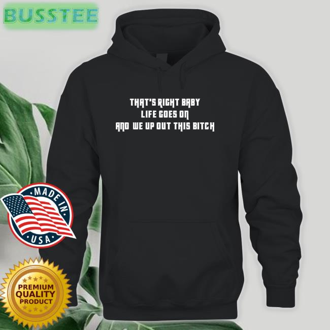 That's Right Baby Life Goes On And We Up Out This Bitch New Shirt