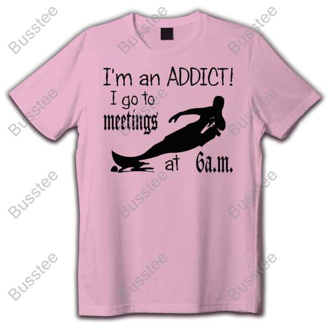 I'm An Addict I Go To Meetings At 6 Am New Shirt I'm An Addict I Go To Meetings At 6 Am Official Shirt