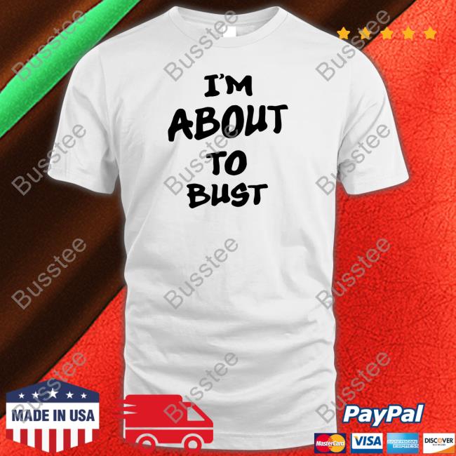 I'm About To Bust New Shirt