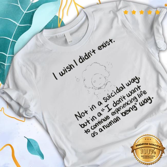 I Wish I Din’T Exist Not In A Suicidal Way But In A I Don’T Want To Cotinue Experiencing Life Shirt