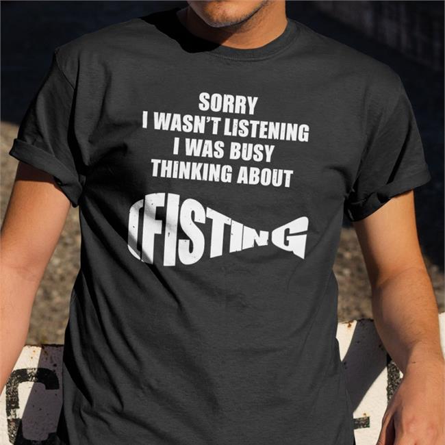 The Good Shirts Sorry I Wasn't Listening I Was Busy Thinking About Fisting Shirt