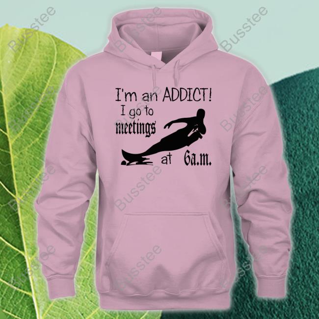 I'm An Addict I Go To Meetings At 6 Am New Shirt I'm An Addict I Go To Meetings At 6 Am Official Shirt