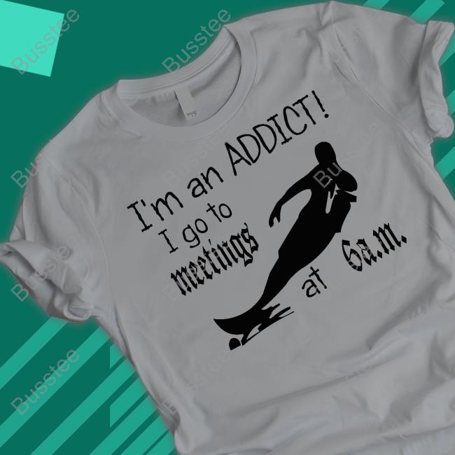 I'm An Addict I Go To Meetings At 6 Am New Shirt