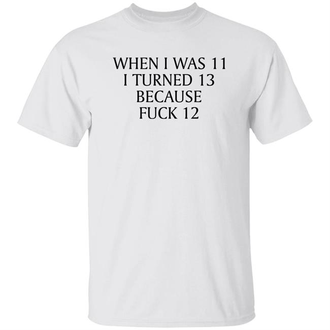 Shirts That Go Hard When I Was 11 I Turned 13 Because Fuck 12 Shirt