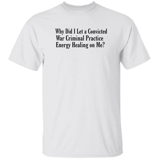 Why Did I Let A Convicted War Criminal Practice Energy Healing On Me Shirt