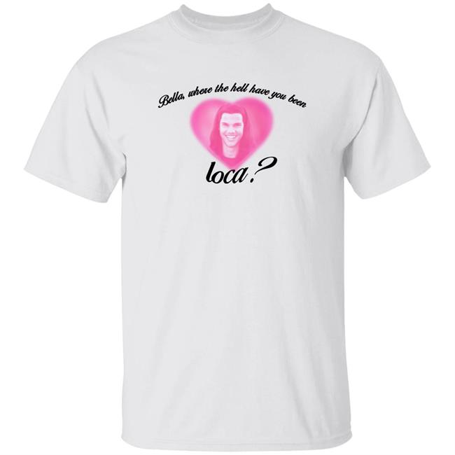 Bella Where The Hell Have You Been Loca Shirt Rocioceja Bella Where The Hell Have You Been Loca Shirt Hoodie Sweatshirt