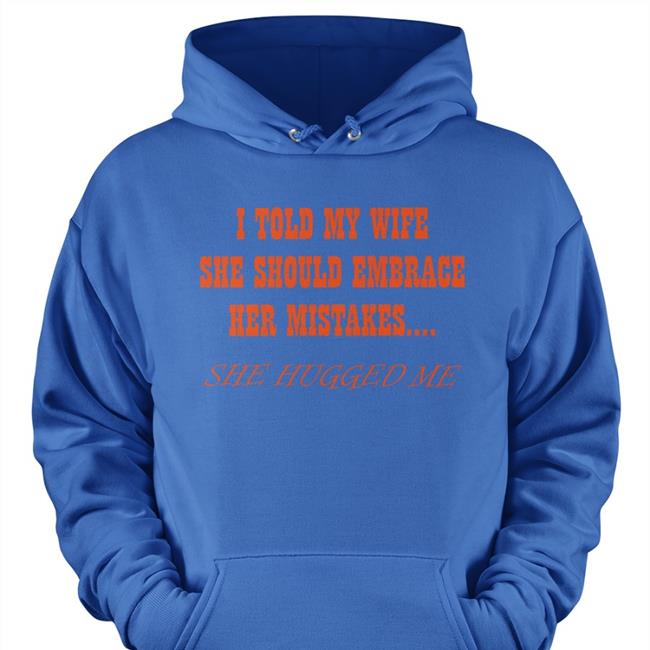 Shirts That Go Hard I Told My Wife She Shoulld Embrace Her Mistakes She Hugged Me Tee Shirt