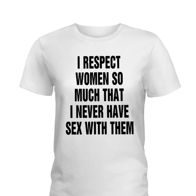 I Respect Women So Much That I Never Have Sex With Them Shirt Shirts That Go Hard Thegoodshirts