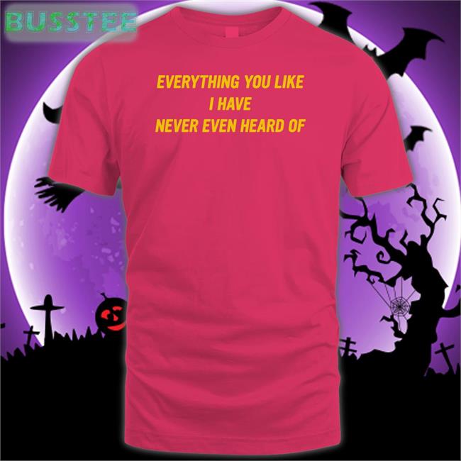 Everything You Like I Have Never Even Heard Of Tee Everything You Like I Have Never Even Heard Of Tee Shirt