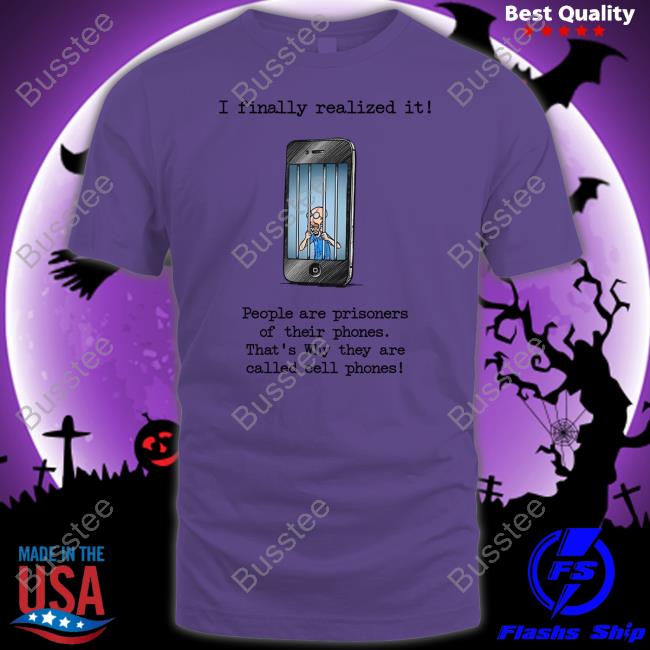 I Finally Realized It People Are Prisoners Of Their Phones That's Why They Are Called Cell Phones Shirt