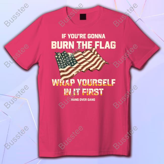 If You're Gonna Burn The Flag Wrap Yourself In It First Shirts